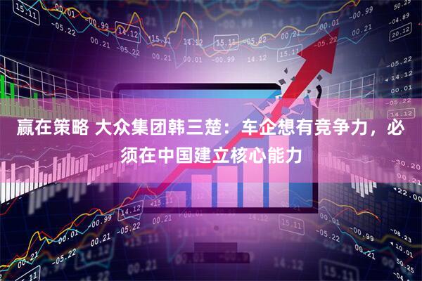 赢在策略 大众集团韩三楚:车企想有竞争力,必须在中国建立核心能力