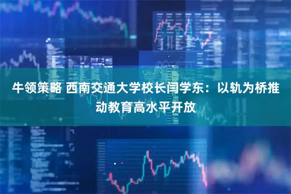 牛领策略 西南交通大学校长闫学东：以轨为桥推动教育高水平开放