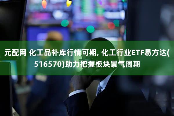 元配网 化工品补库行情可期, 化工行业ETF易方达(516570)助力把握板块景气周期