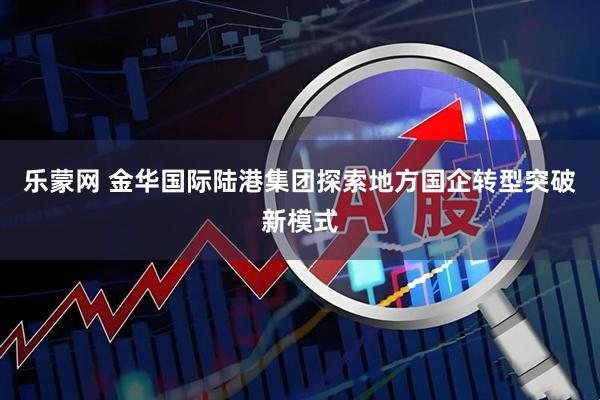 乐蒙网 金华国际陆港集团探索地方国企转型突破新模式