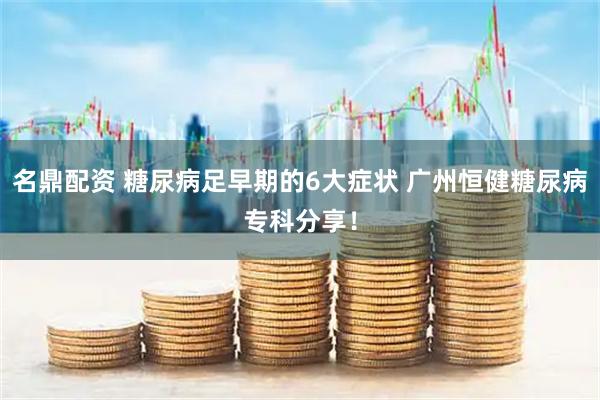 名鼎配资 糖尿病足早期的6大症状 广州恒健糖尿病专科分享！