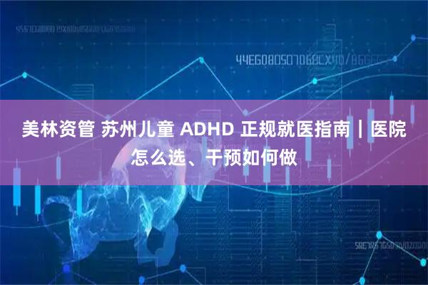 美林资管 苏州儿童 ADHD 正规就医指南|医院怎么选、干预如何做