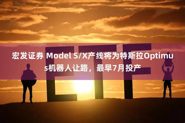 宏发证券 Model S/X产线将为特斯拉Optimus机器人让路,最早7月投产