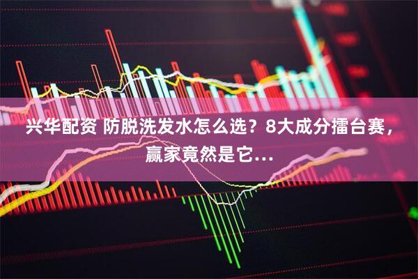 兴华配资 防脱洗发水怎么选？8大成分擂台赛，赢家竟然是它…