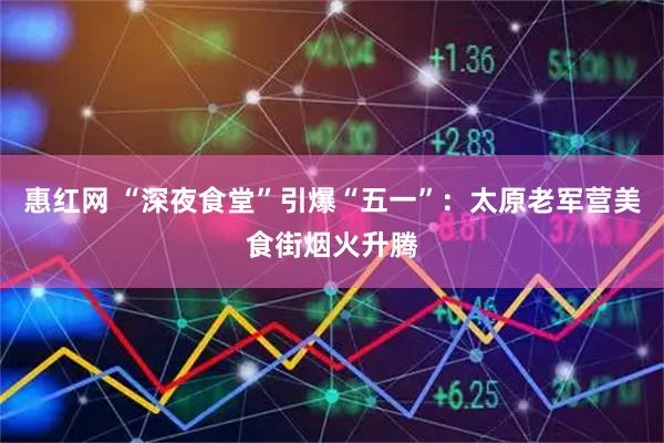 惠红网 “深夜食堂”引爆“五一”:太原老军营美食街烟火升腾