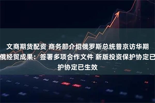 文商期货配资 商务部介绍俄罗斯总统普京访华期间中俄经贸成果：签署多项合作文件 新版投资保护协定已生效