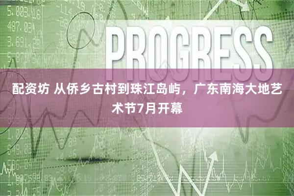 配资坊 从侨乡古村到珠江岛屿，广东南海大地艺术节7月开幕