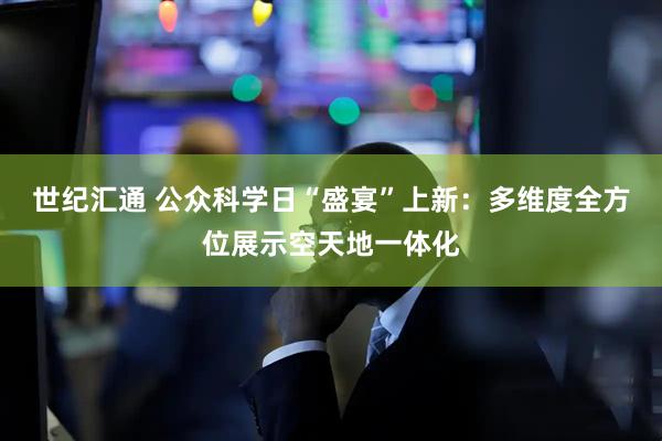 世纪汇通 公众科学日“盛宴”上新:多维度全方位展示空天地一体化
