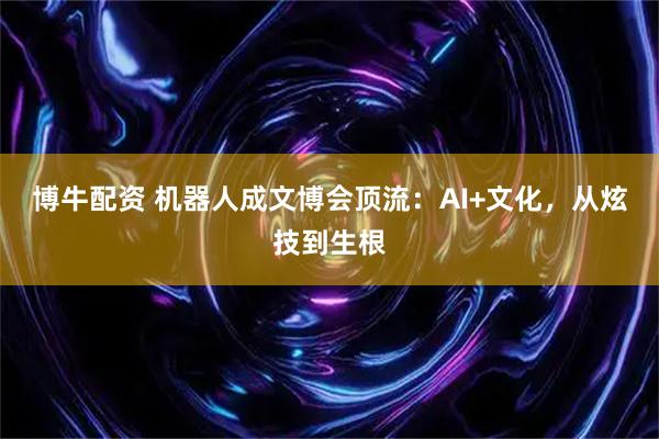 博牛配资 机器人成文博会顶流：AI+文化，从炫技到生根