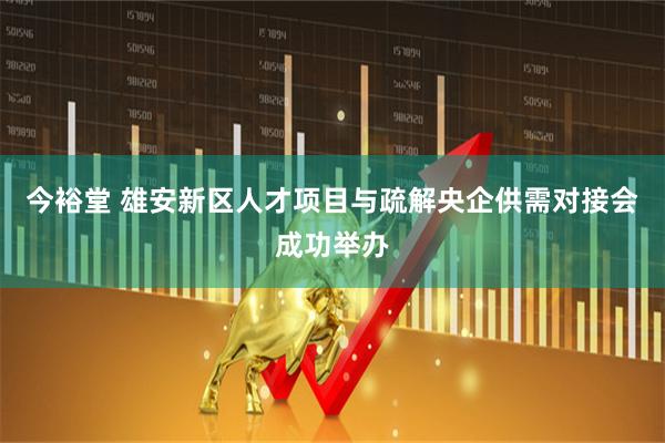 今裕堂 雄安新区人才项目与疏解央企供需对接会成功举办