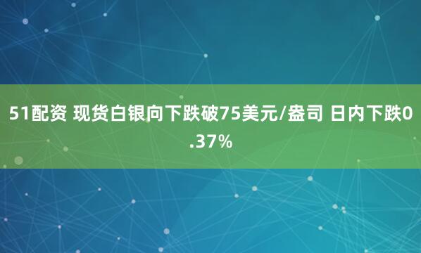51配资 现货白银向下跌破75美元/盎司 日内下跌0.37%