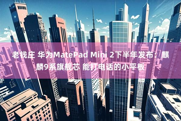 老钱庄 华为MatePad Mini 2下半年发布：麒麟9系旗舰芯 能打电话的小平板