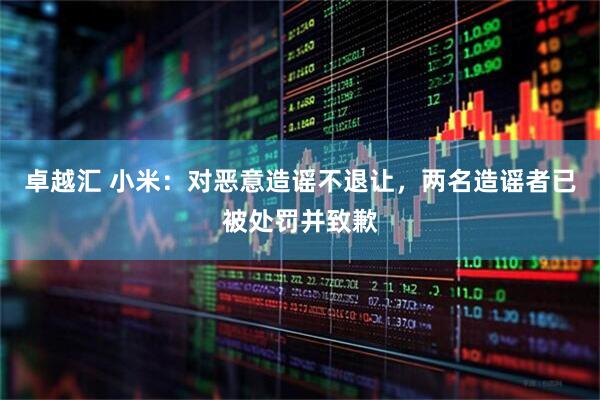 卓越汇 小米：对恶意造谣不退让，两名造谣者已被处罚并致歉