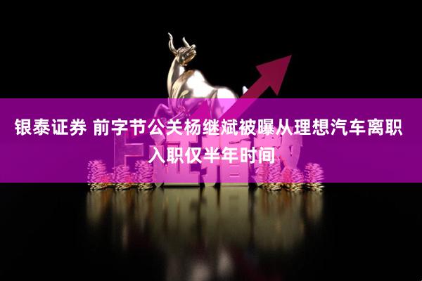 银泰证券 前字节公关杨继斌被曝从理想汽车离职 入职仅半年时间
