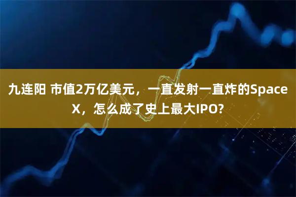 九连阳 市值2万亿美元，一直发射一直炸的SpaceX，怎么成了史上最大IPO?