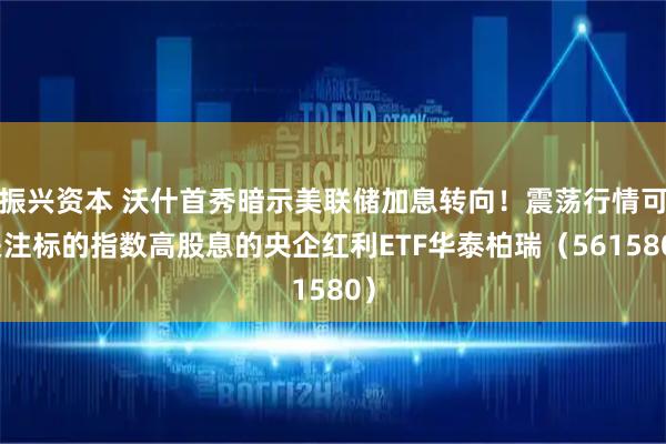 振兴资本 沃什首秀暗示美联储加息转向!震荡行情可关注标的指数高股息的央企红利ETF华泰柏瑞(561580)
