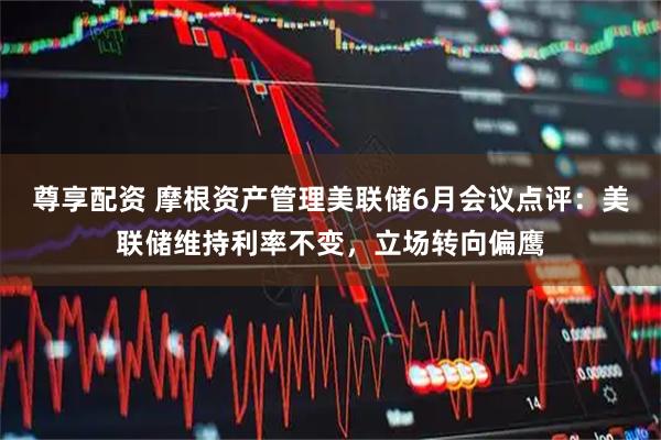 尊享配资 摩根资产管理美联储6月会议点评:美联储维持利率不变,立场转向偏鹰