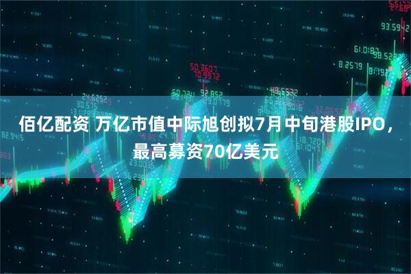 佰亿配资 万亿市值中际旭创拟7月中旬港股IPO,最高募资70亿美元