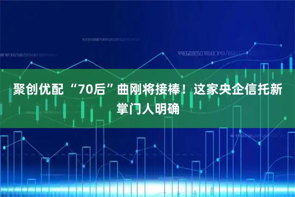 聚创优配 “70后”曲刚将接棒!这家央企信托新掌门人明确