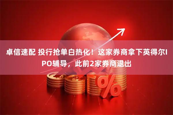 卓信速配 投行抢单白热化!这家券商拿下英得尔IPO辅导,此前2家券商退出