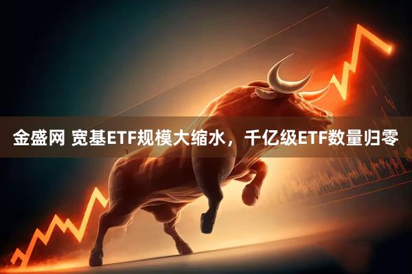 金盛网 宽基ETF规模大缩水,千亿级ETF数量归零