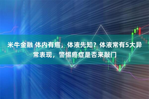 米牛金融 体内有癌，体液先知？体液常有5大异常表现，警惕癌症是否来敲门