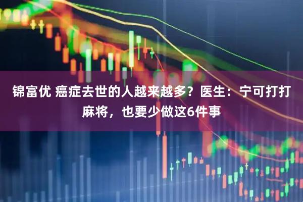 锦富优 癌症去世的人越来越多？医生：宁可打打麻将，也要少做这6件事