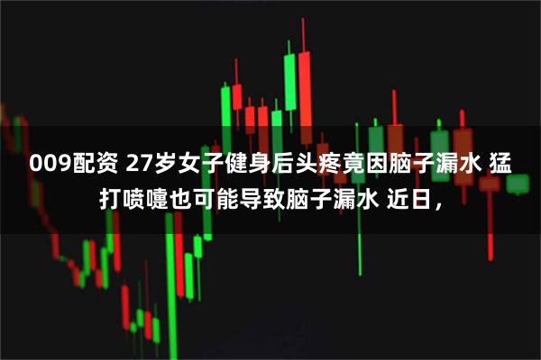 009配资 27岁女子健身后头疼竟因脑子漏水 猛打喷嚏也可能导致脑子漏水 近日，