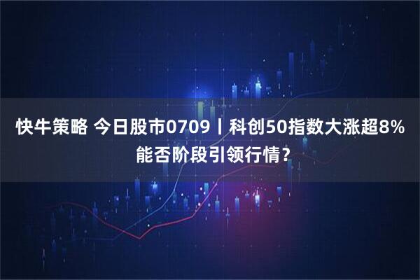 快牛策略 今日股市0709丨科创50指数大涨超8% 能否阶段引领行情？