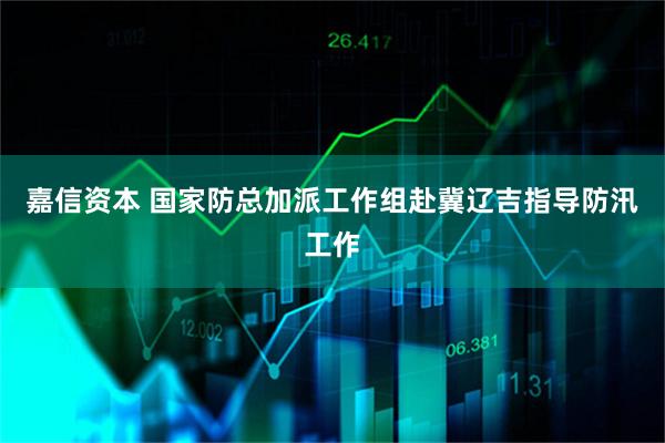 嘉信资本 国家防总加派工作组赴冀辽吉指导防汛工作