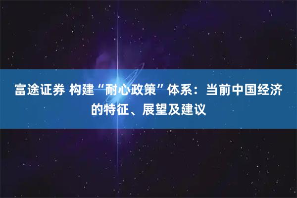 富途证券 构建“耐心政策”体系:当前中国经济的特征、展望及建议