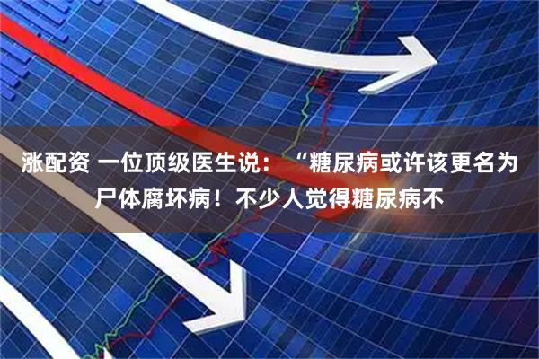 涨配资 一位顶级医生说： “糖尿病或许该更名为尸体腐坏病！不少人觉得糖尿病不