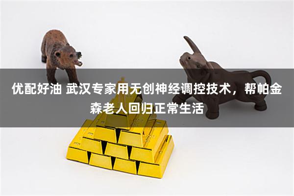 优配好油 武汉专家用无创神经调控技术，帮帕金森老人回归正常生活