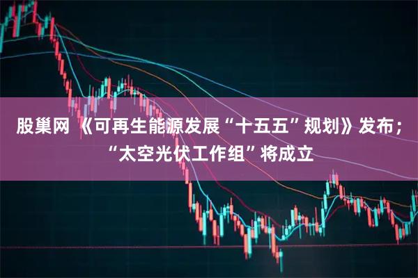 股巢网 《可再生能源发展“十五五”规划》发布；“太空光伏工作组”将成立