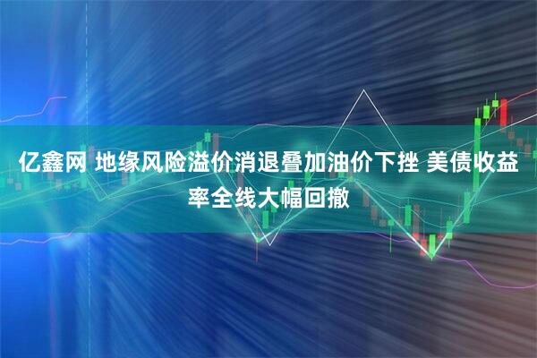 亿鑫网 地缘风险溢价消退叠加油价下挫 美债收益率全线大幅回撤