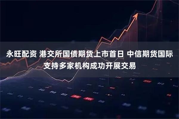 永旺配资 港交所国债期货上市首日 中信期货国际支持多家机构成功开展交易