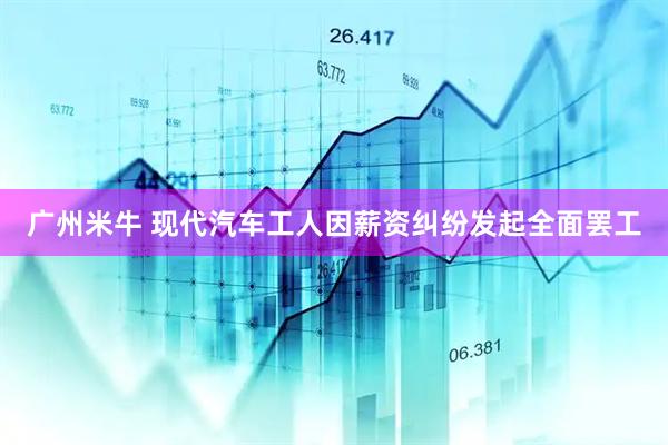 广州米牛 现代汽车工人因薪资纠纷发起全面罢工