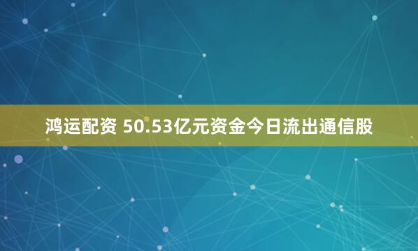 鸿运配资 50.53亿元资金今日流出通信股
