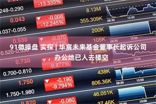 91微操盘 实探 | 华宸未来基金董事长起诉公司，办公地已人去楼空