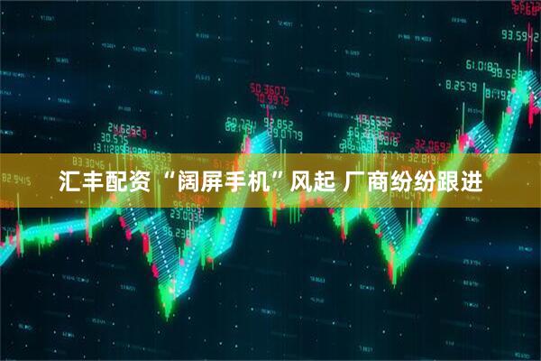 汇丰配资 “阔屏手机”风起 厂商纷纷跟进