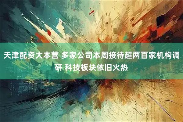 天津配资大本营 多家公司本周接待超两百家机构调研 科技板块依旧火热