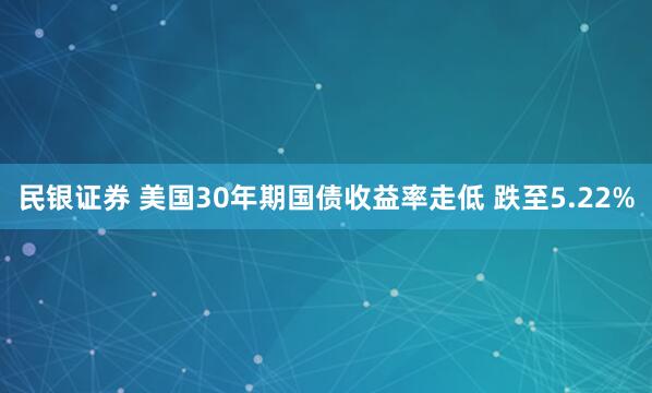 民银证券 美国30年期国债收益率走低 跌至5.22%